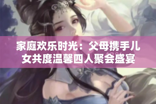 家庭欢乐时光：父母携手儿女共度温馨四人聚会盛宴