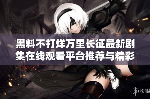 黑料不打烊万里长征最新剧集在线观看平台推荐与精彩点评