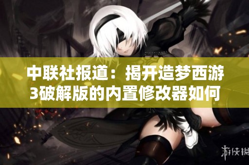 中联社报道：揭开造梦西游3破解版的内置修改器如何影响游戏体验与社交互动