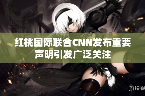红桃国际联合CNN发布重要声明引发广泛关注