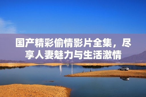 国产精彩偷情影片全集，尽享人妻魅力与生活激情