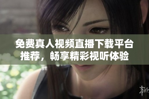 免费真人视频直播下载平台推荐，畅享精彩视听体验