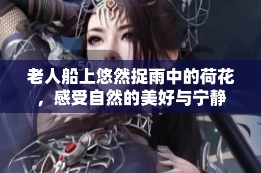 老人船上悠然捉雨中的荷花，感受自然的美好与宁静