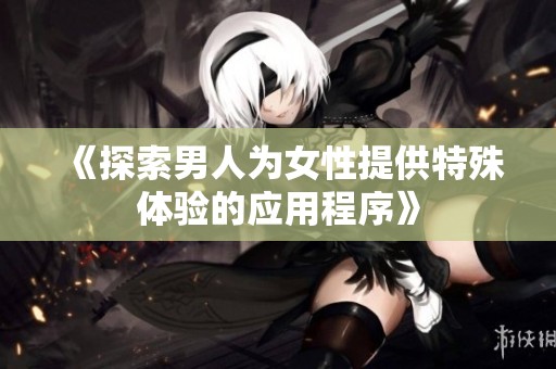 《探索男人为女性提供特殊体验的应用程序》