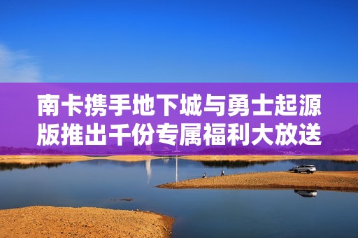南卡携手地下城与勇士起源版推出千份专属福利大放送，玩家福利不容错过