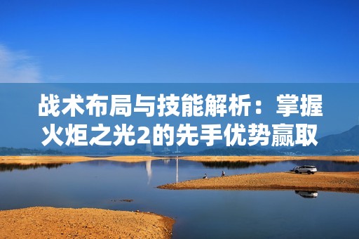 战术布局与技能解析：掌握火炬之光2的先手优势赢取战斗胜利