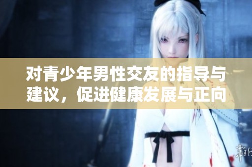 对青少年男性交友的指导与建议，促进健康发展与正向引导