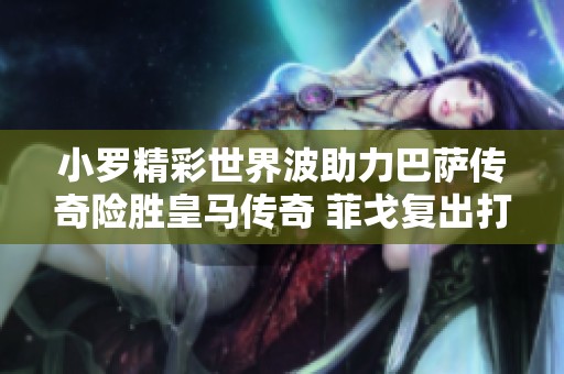 小罗精彩世界波助力巴萨传奇险胜皇马传奇 菲戈复出打破僵局精彩不断
