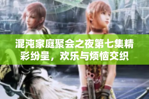 混沌家庭聚会之夜第七集精彩纷呈，欢乐与烦恼交织