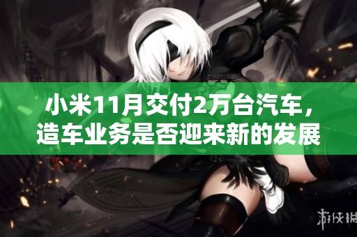 小米11月交付2万台汽车，造车业务是否迎来新的发展机遇与挑战