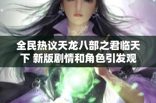 全民热议天龙八部之君临天下 新版剧情和角色引发观众广泛关注与讨论