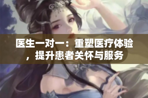 医生一对一：重塑医疗体验，提升患者关怀与服务
