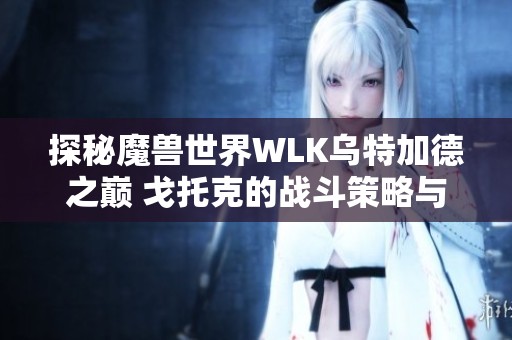 探秘魔兽世界WLK乌特加德之巅 戈托克的战斗策略与玩法详解