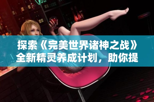探索《完美世界诸神之战》全新精灵养成计划，助你提升精灵实力打破强者壁垒