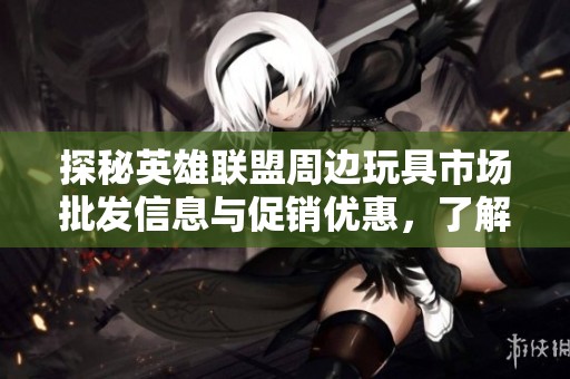 探秘英雄联盟周边玩具市场批发信息与促销优惠，了解产地与货物重量详细介绍