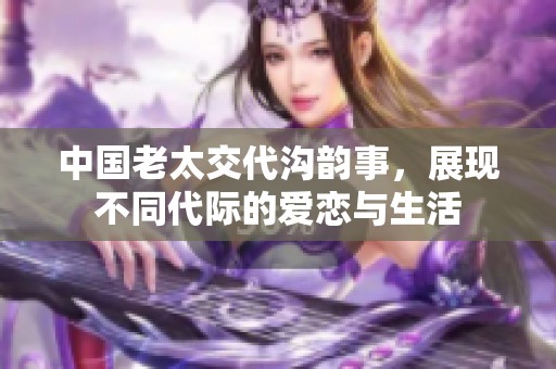 中国老太交代沟韵事，展现不同代际的爱恋与生活