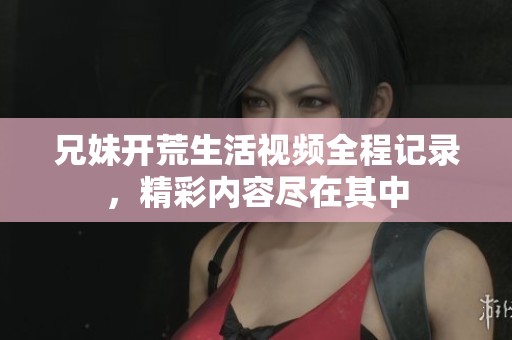 兄妹开荒生活视频全程记录，精彩内容尽在其中