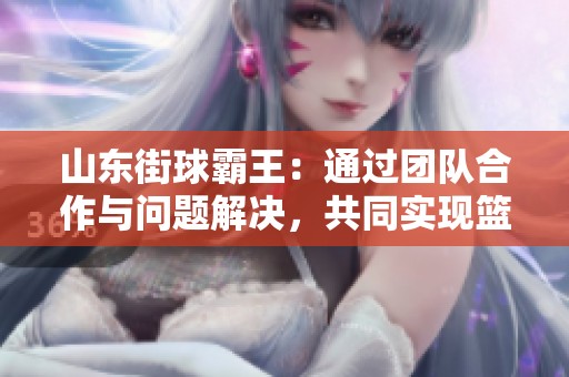 山东街球霸王：通过团队合作与问题解决，共同实现篮球梦想的故事与启示