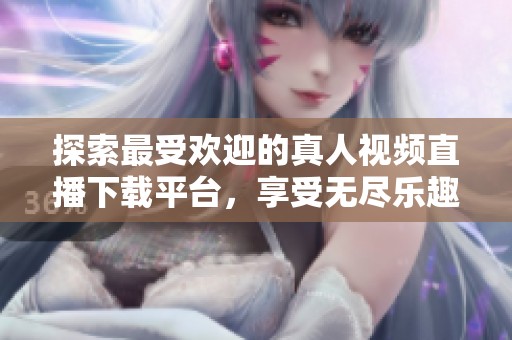 探索最受欢迎的真人视频直播下载平台，享受无尽乐趣