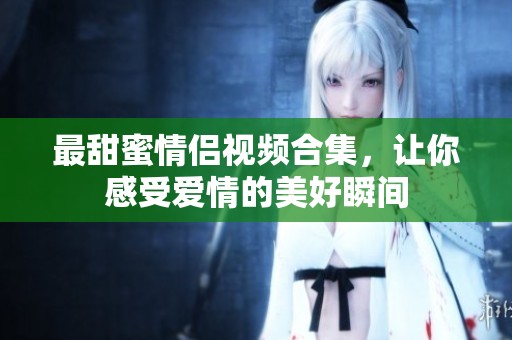 最甜蜜情侣视频合集，让你感受爱情的美好瞬间