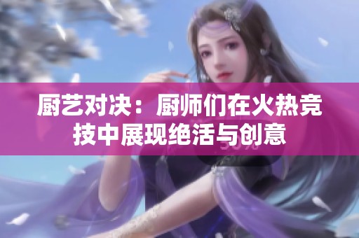 厨艺对决：厨师们在火热竞技中展现绝活与创意