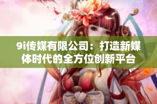 9i传媒有限公司：打造新媒体时代的全方位创新平台