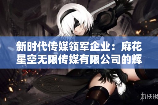 新时代传媒领军企业：麻花星空无限传媒有限公司的辉煌发展之路