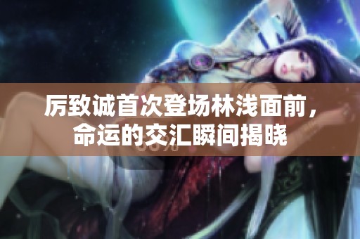 厉致诚首次登场林浅面前，命运的交汇瞬间揭晓