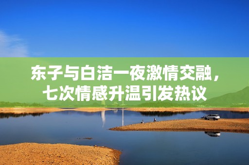 东子与白洁一夜激情交融，七次情感升温引发热议