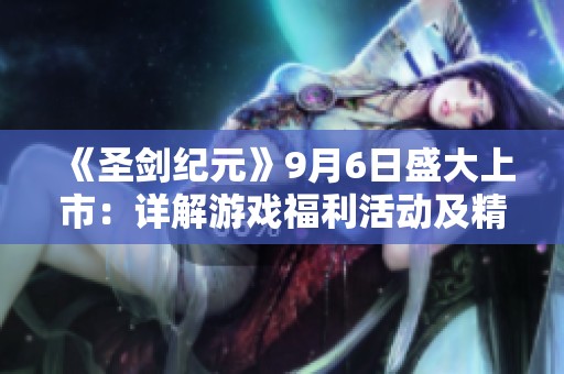 《圣剑纪元》9月6日盛大上市：详解游戏福利活动及精彩内容揭秘