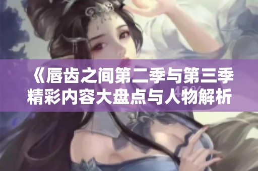 《唇齿之间第二季与第三季精彩内容大盘点与人物解析》