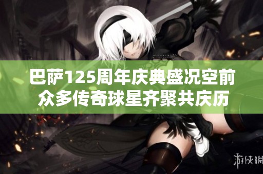 巴萨125周年庆典盛况空前 众多传奇球星齐聚共庆历史时刻