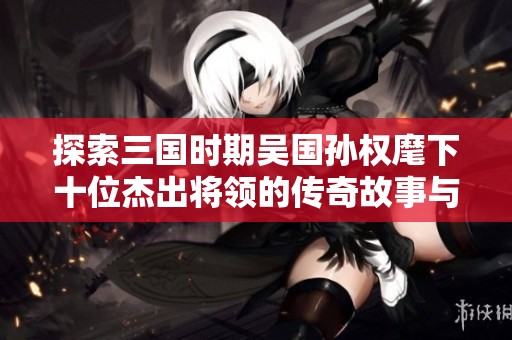 探索三国时期吴国孙权麾下十位杰出将领的传奇故事与历史成就