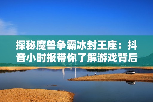 探秘魔兽争霸冰封王座：抖音小时报带你了解游戏背后的故事与发展