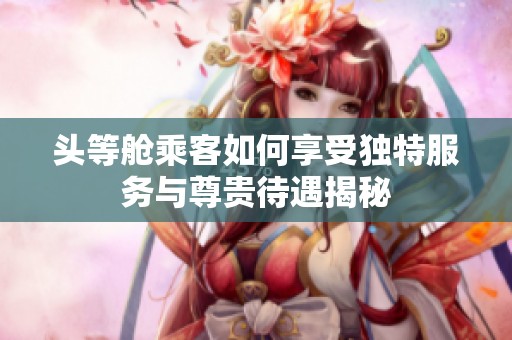 头等舱乘客如何享受独特服务与尊贵待遇揭秘