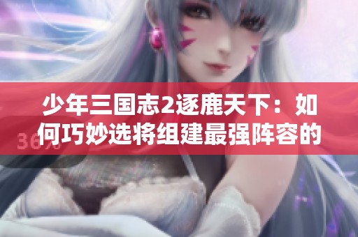 少年三国志2逐鹿天下：如何巧妙选将组建最强阵容的实用攻略解析