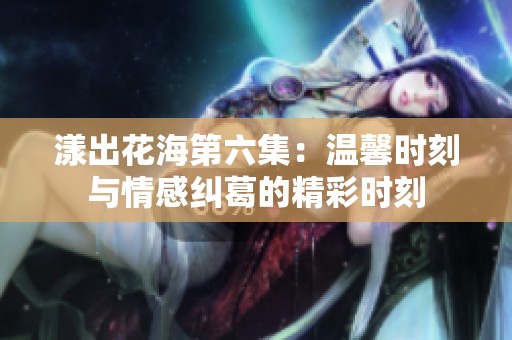 漾出花海第六集：温馨时刻与情感纠葛的精彩时刻