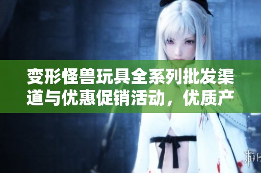 变形怪兽玩具全系列批发渠道与优惠促销活动，优质产地货源介绍