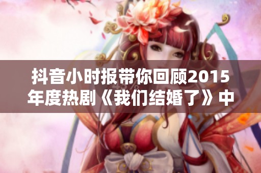 抖音小时报带你回顾2015年度热剧《我们结婚了》中的精彩瞬间与社会影响分析