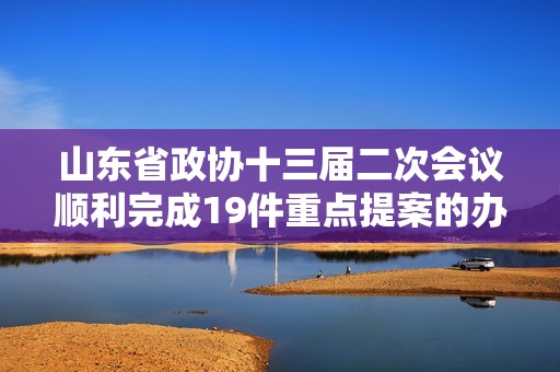 山东省政协十三届二次会议顺利完成19件重点提案的办理工作推动发展进程