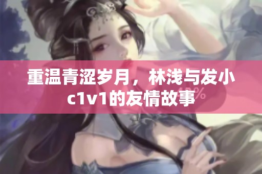 重温青涩岁月，林浅与发小c1v1的友情故事