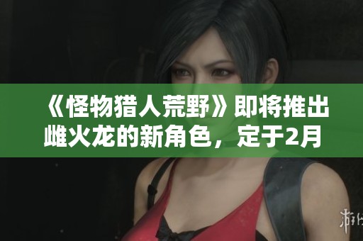 《怪物猎人荒野》即将推出雌火龙的新角色，定于2月28日正式发售