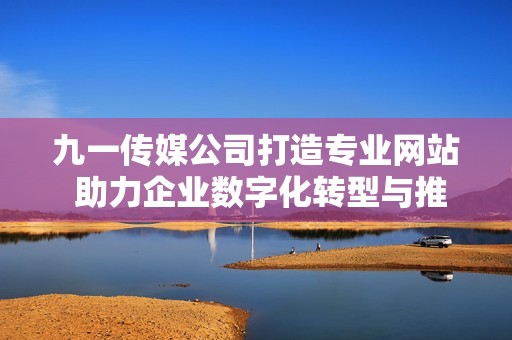 九一传媒公司打造专业网站 助力企业数字化转型与推广
