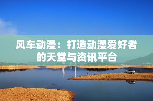 风车动漫：打造动漫爱好者的天堂与资讯平台