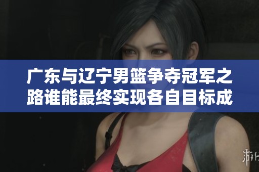 广东与辽宁男篮争夺冠军之路谁能最终实现各自目标成效关键在于此