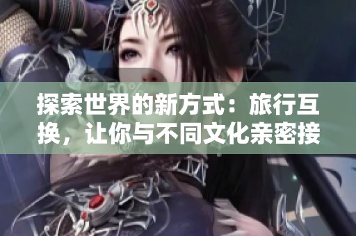 探索世界的新方式：旅行互换，让你与不同文化亲密接触