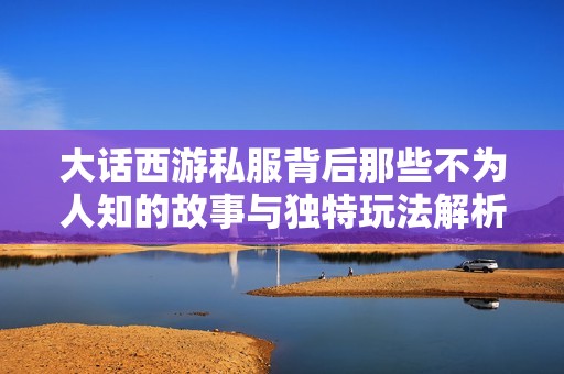 大话西游私服背后那些不为人知的故事与独特玩法解析一探究竟