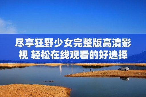 尽享狂野少女完整版高清影视 轻松在线观看的好选择