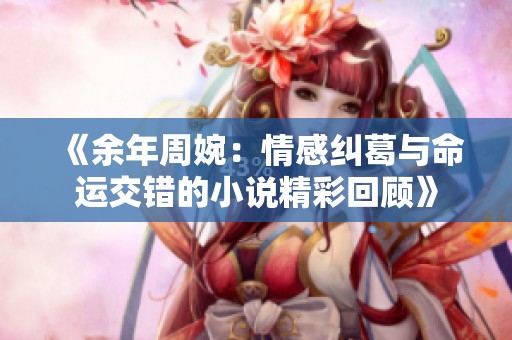 《余年周婉：情感纠葛与命运交错的小说精彩回顾》