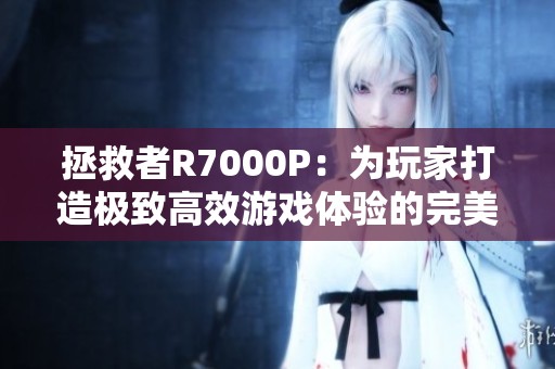 拯救者R7000P：为玩家打造极致高效游戏体验的完美解决方案